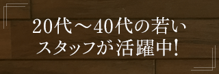 20代〜40代の若いスタッフが活躍中！