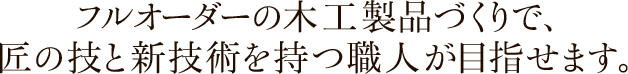 フルオーダーの木工製品づくりで、匠の技と新技術を持つ職人が目指せます。